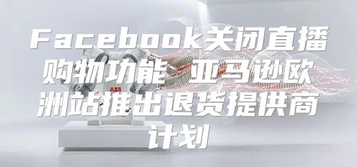 Facebook关闭直播购物功能 亚马逊欧洲站推出退货提供商计划