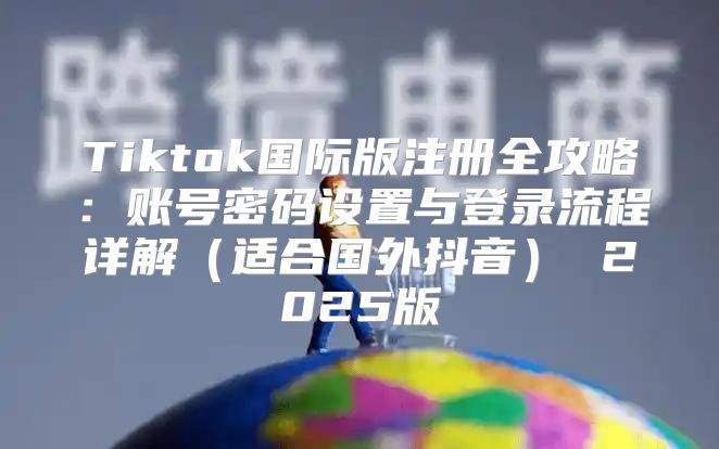 Tiktok国际版注册全攻略：账号密码设置与登录流程详解适合国外抖音 2025版
