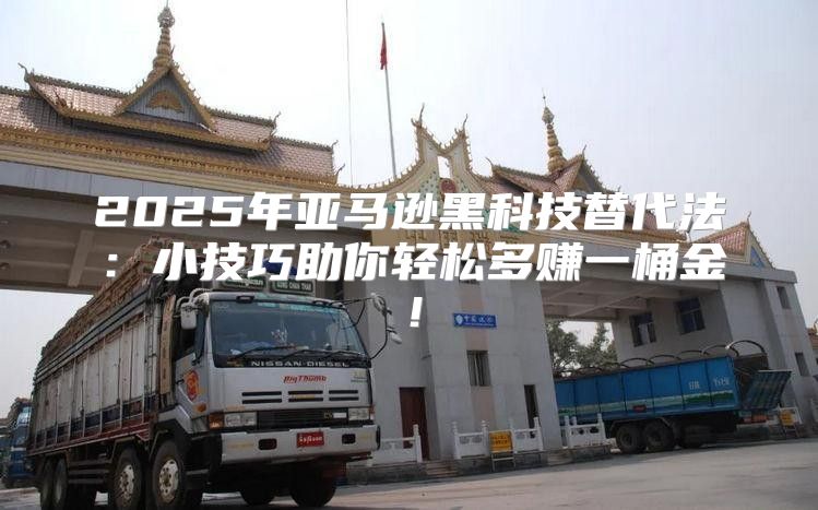 2025年亚马逊黑科技替代法：小技巧助你轻松多赚一桶金！