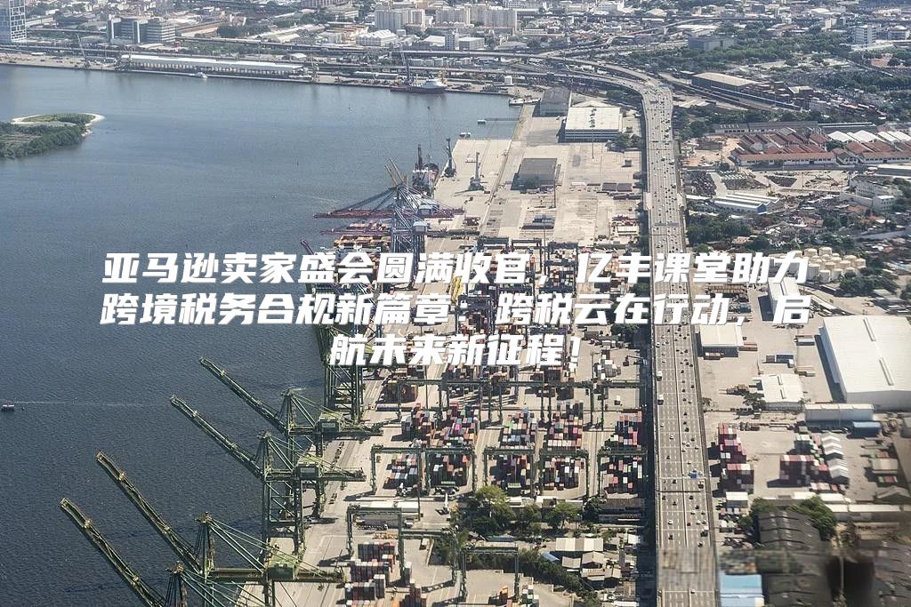 亚马逊卖家盛会圆满收官，亿丰课堂助力跨境税务合规新篇章：跨税云在行动，启航未来新征程！