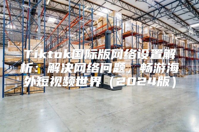 Tiktok国际版网络设置解析：解决网络问题，畅游海外短视频世界2025版