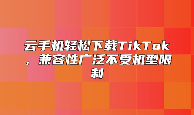 云手机轻松下载TikTok，兼容性广泛不受机型限制