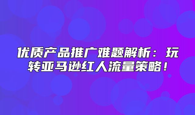 优质产品推广难题解析：玩转亚马逊红人流量策略！