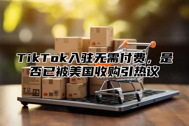 TikTok入驻无需付费，是否已被美国收购引热议