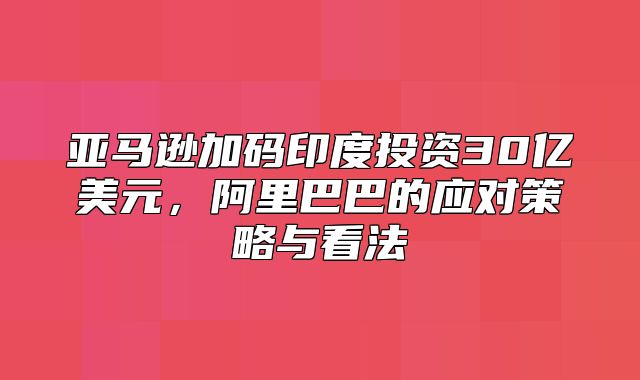 亚马逊加码印度投资30亿美元，阿里巴巴的应对策略与看法