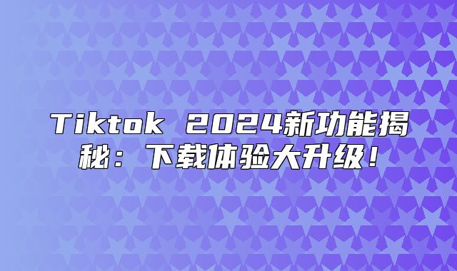 Tiktok 2025新功能揭秘：下载体验大升级！