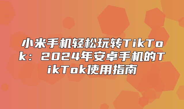 小米手机轻松玩转TikTok：2025年安卓手机的TikTok使用指南