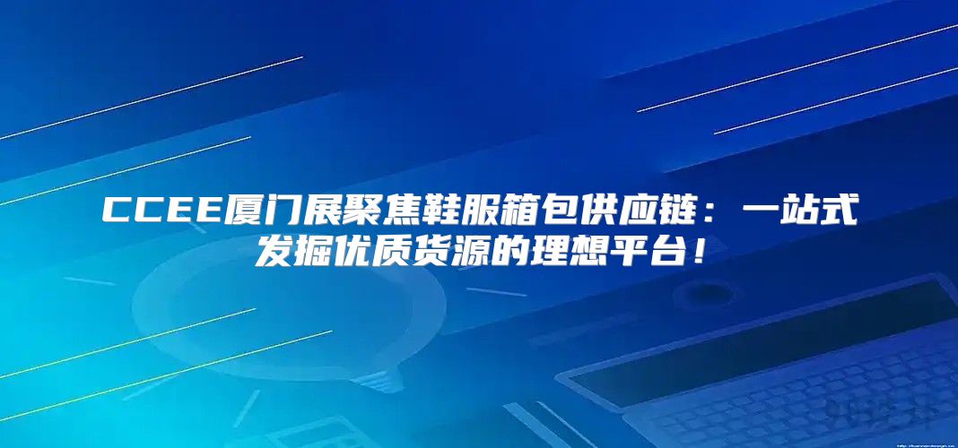 CCEE厦门展聚焦鞋服箱包供应链：一站式发掘优质货源的理想平台！