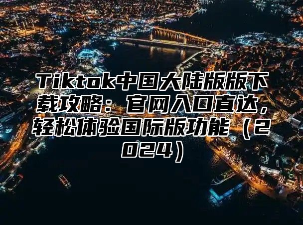 Tiktok中国大陆版版下载攻略：官网入口直达，轻松体验国际版功能2025