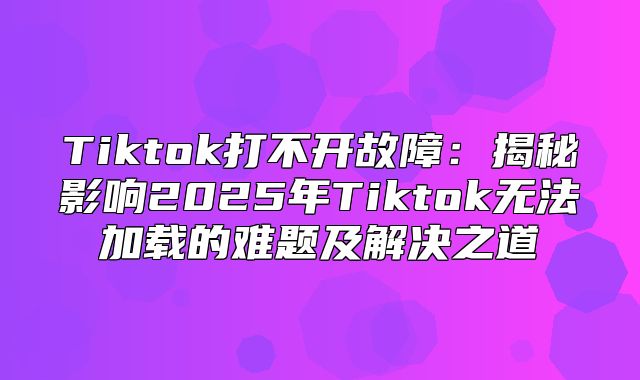 Tiktok打不开故障：揭秘影响2025年Tiktok无法加载的难题及解决之道