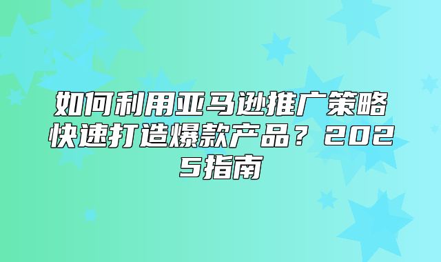 如何利用亚马逊推广策略快速打造爆款产品？2025指南