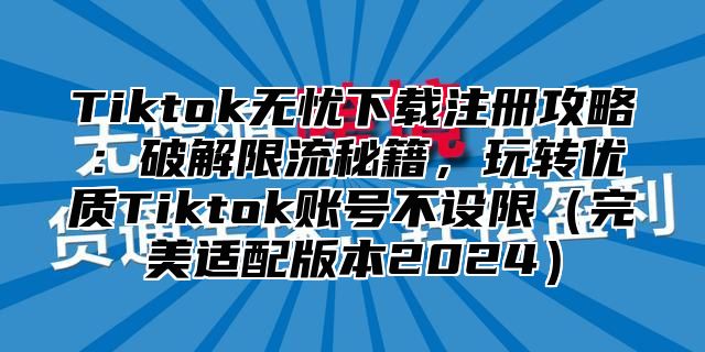 Tiktok无忧下载注册攻略：破解限流秘籍，玩转优质Tiktok账号不设限完美适配版本2025