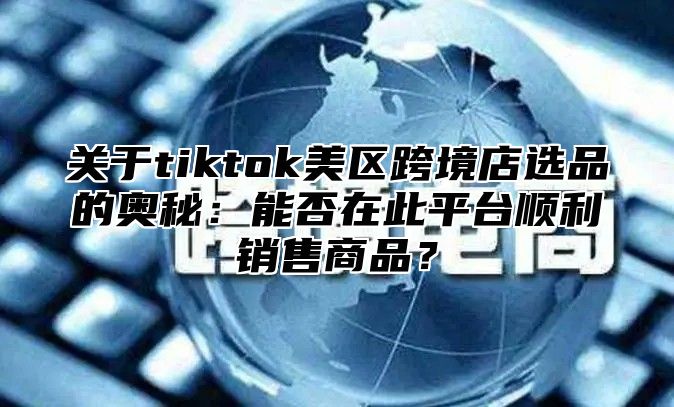 关于tiktok美区跨境店选品的奥秘：能否在此平台顺利销售商品？