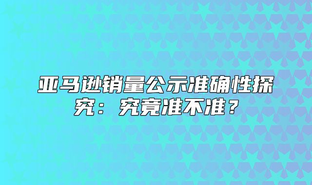 亚马逊销量公示准确性探究：究竟准不准？
