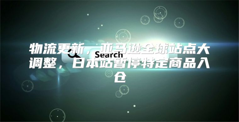 物流更新，亚马逊全球站点大调整，日本站暂停特定商品入仓