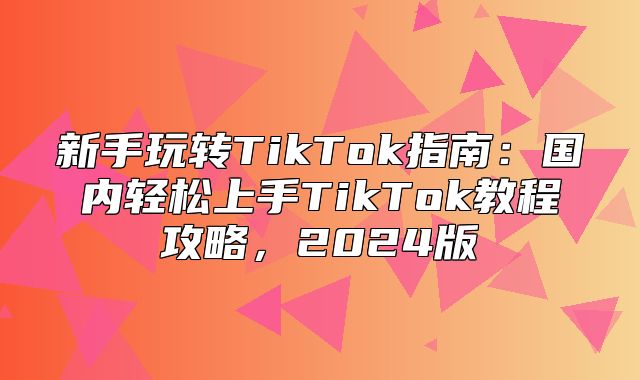 新手玩转TikTok指南：国内轻松上手TikTok教程攻略，2025版