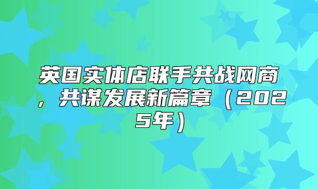 英国实体店联手共战网商，共谋发展新篇章2025年