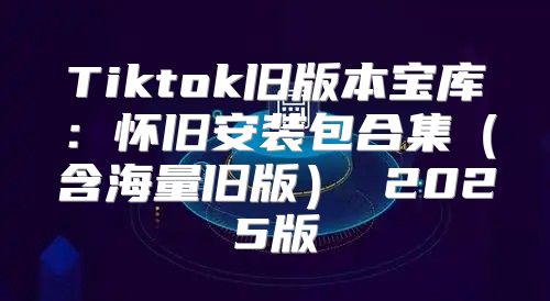 Tiktok旧版本宝库：怀旧安装包合集含海量旧版 2025版