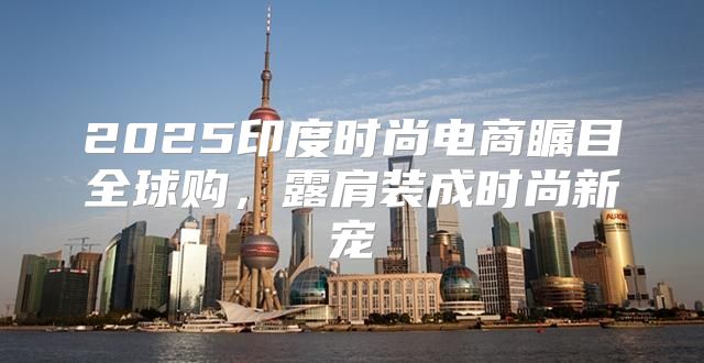 2025印度时尚电商瞩目全球购，露肩装成时尚新宠