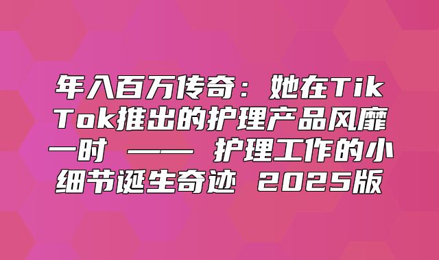 年入百万传奇：她在TikTok推出的护理产品风靡一时 —— 护理工作的小细节诞生奇迹 2025版