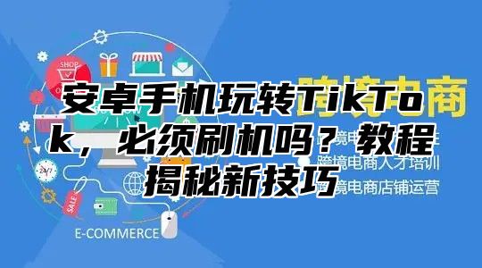 安卓手机玩转TikTok，必须刷机吗？教程揭秘新技巧