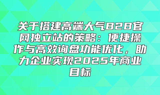 关于搭建高端大气B2B官网独立站的策略：便捷操作与高效询盘功能优化，助力企业实现2025年商业目标