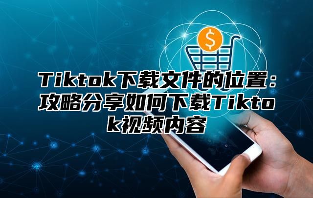 Tiktok下载文件的位置：攻略分享如何下载Tiktok视频内容