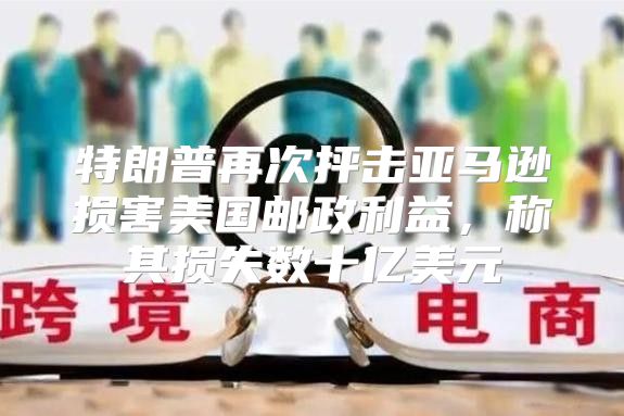 特朗普再次抨击亚马逊损害美国邮政利益，称其损失数十亿美元