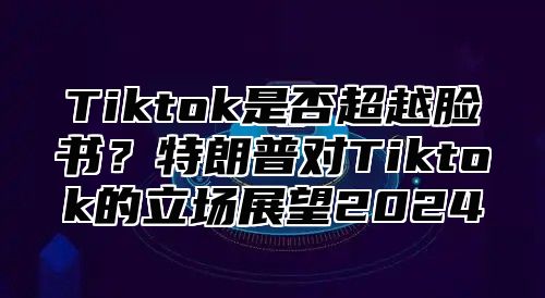 Tiktok是否超越脸书？特朗普对Tiktok的立场展望2025