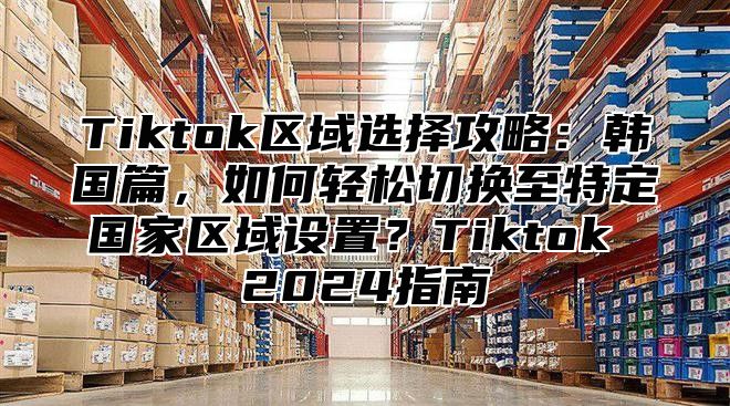 Tiktok区域选择攻略：韩国篇，如何轻松切换至特定国家区域设置？Tiktok 2025指南