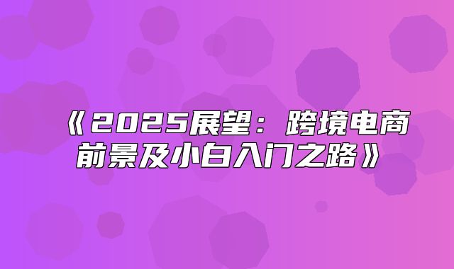 2025展望：跨境电商前景及小白入门之路