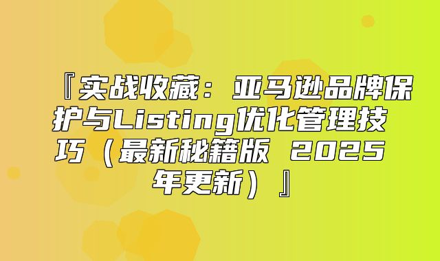 『实战收藏：亚马逊品牌保护与Listing优化管理技巧最新秘籍版 2025年更新』