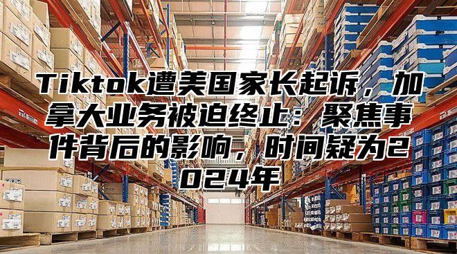 Tiktok遭美国家长起诉，加拿大业务被迫终止：聚焦事件背后的影响，时间疑为2025年
