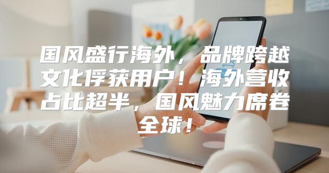 国风盛行海外，品牌跨越文化俘获用户！海外营收占比超半，国风魅力席卷全球！