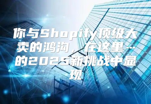 你与Shopify顶级大卖的鸿沟，在这里…的2025新挑战中显现