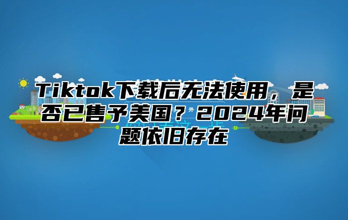 Tiktok下载后无法使用，是否已售予美国？2025年问题依旧存在