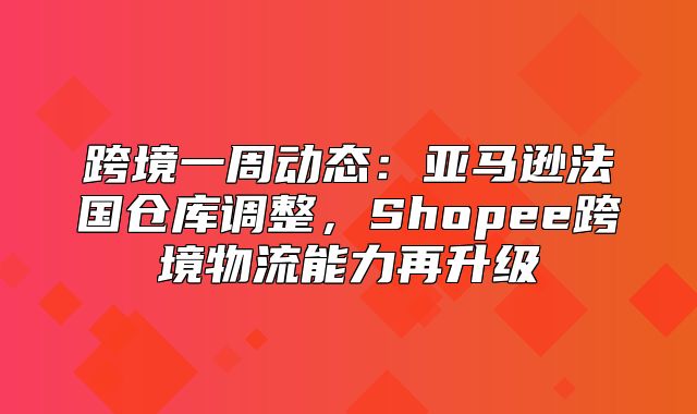 跨境一周动态：亚马逊法国仓库调整，Shopee跨境物流能力再升级