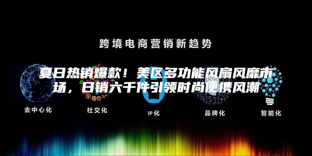 夏日热销爆款！美区多功能风扇风靡市场，日销六千件引领时尚便携风潮