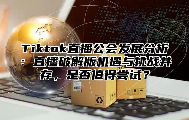 Tiktok直播公会发展分析：直播破解版机遇与挑战并存，是否值得尝试？