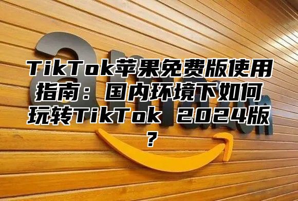 TikTok苹果免费版使用指南：国内环境下如何玩转TikTok 2025版？