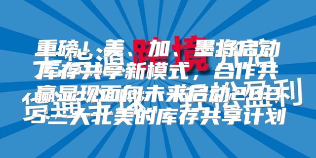 重磅！美、加、墨将启动库存共享新模式，合作共赢显现面向未来启动2025三大北美的库存共享计划