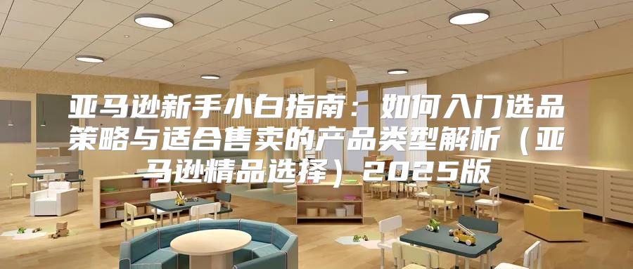 亚马逊新手小白指南：如何入门选品策略与适合售卖的产品类型解析亚马逊精品选择2025版