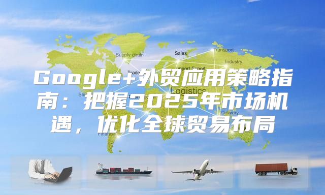 Google+外贸应用策略指南：把握2025年市场机遇，优化全球贸易布局