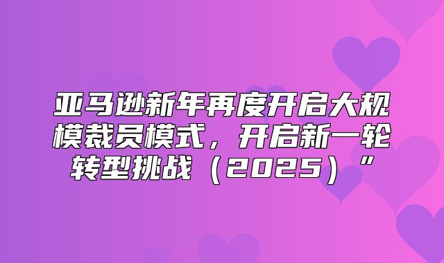 亚马逊新年再度开启大规模裁员模式，开启新一轮转型挑战2025”