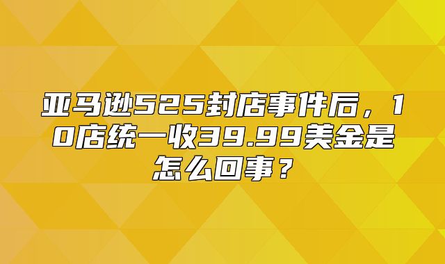 亚马逊525封店事件后，10店统一收39.99美金是怎么回事？