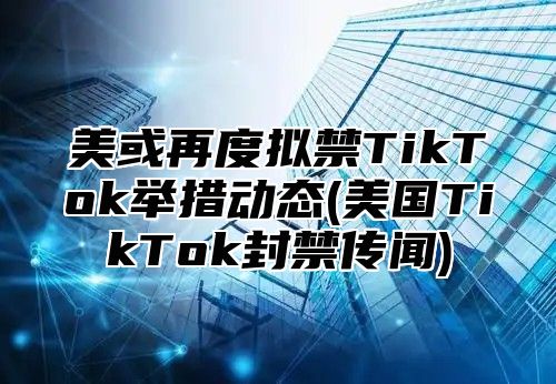 美或再度拟禁TikTok举措动态(美国TikTok封禁传闻)
