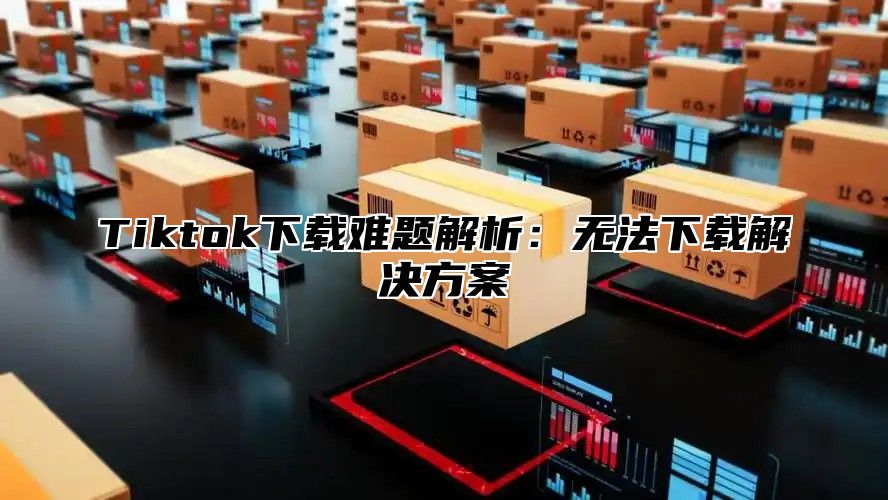 Tiktok下载难题解析：无法下载解决方案
