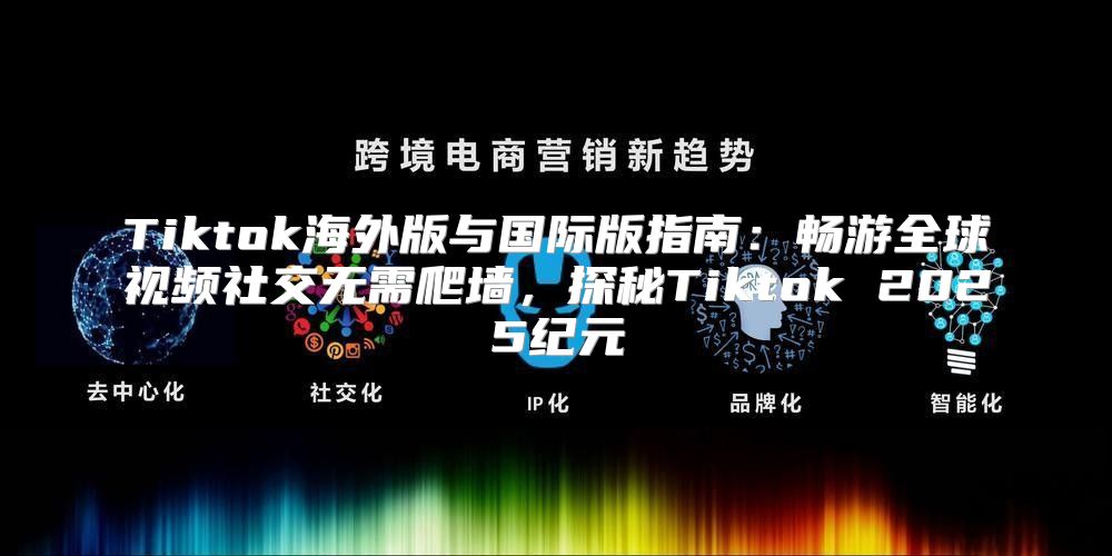 Tiktok海外版与国际版指南：畅游全球视频社交无需爬墙，探秘Tiktok 2025纪元