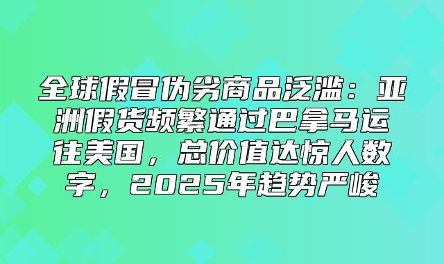 全球假冒伪劣商品泛滥：亚洲假货频繁通过巴拿马运往美国，总价值达惊人数字，2025年趋势严峻