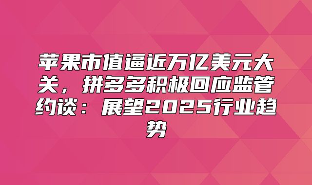 苹果市值逼近万亿美元大关，拼多多积极回应监管约谈：展望2025行业趋势